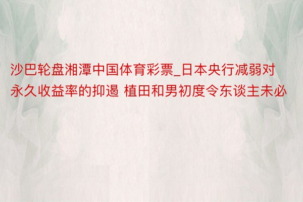 沙巴轮盘湘潭中国体育彩票_日本央行减弱对永久收益率的抑遏 植田和男初度令东谈主未必