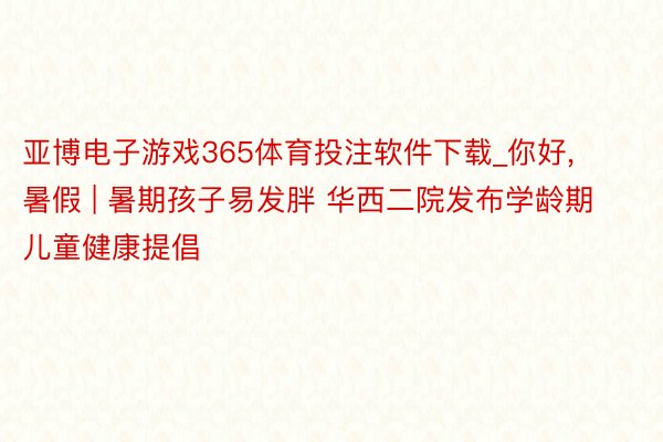 亚博电子游戏365体育投注软件下载_你好, 暑假 | 暑期孩子易发胖 华西二院发布学龄期儿童健康提倡