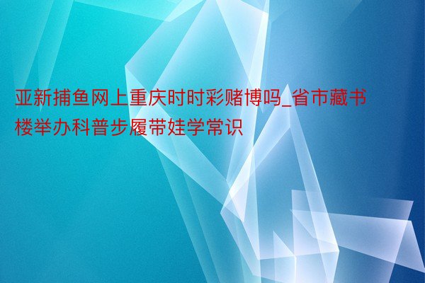 亚新捕鱼网上重庆时时彩赌博吗_省市藏书楼举办科普步履带娃学常识