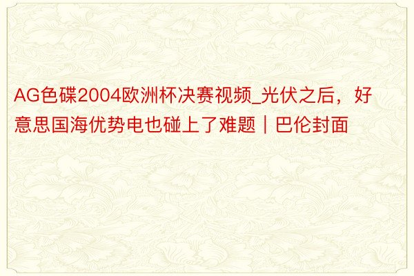 AG色碟2004欧洲杯决赛视频_光伏之后，好意思国海优势电也碰上了难题｜巴伦封面