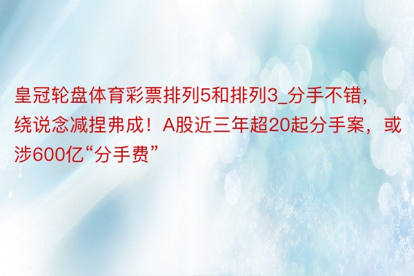 皇冠轮盘体育彩票排列5和排列3_分手不错，绕说念减捏弗成！A股近三年超20起分手案，或涉600亿“分手费”