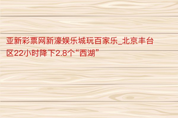 亚新彩票网新濠娱乐城玩百家乐_北京丰台区22小时降下2.8个“西湖”