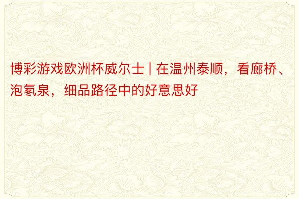 博彩游戏欧洲杯威尔士 | 在温州泰顺，看廊桥、泡氡泉，细品路径中的好意思好