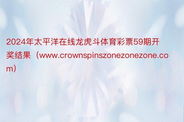 2024年太平洋在线龙虎斗体育彩票59期开奖结果（www.crownspinszonezonezone.com）