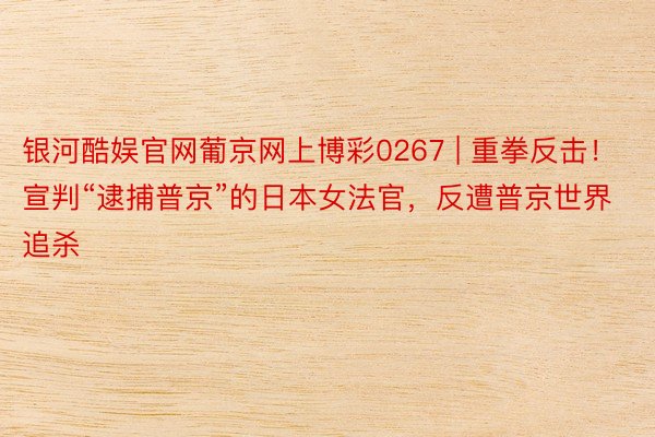 银河酷娱官网葡京网上博彩0267 | 重拳反击！宣判“逮捕普京”的日本女法官，反遭普京世界追杀