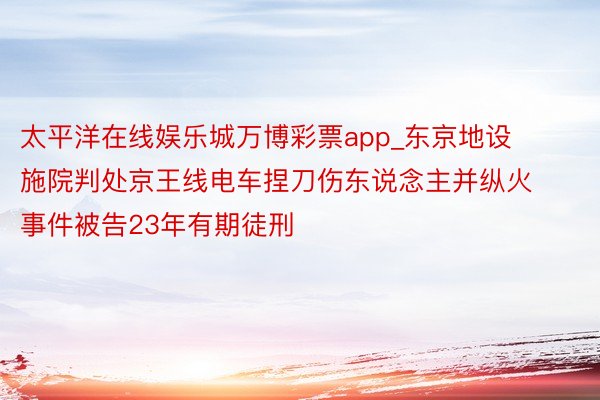 太平洋在线娱乐城万博彩票app_东京地设施院判处京王线电车捏刀伤东说念主并纵火事件被告23年有期徒刑