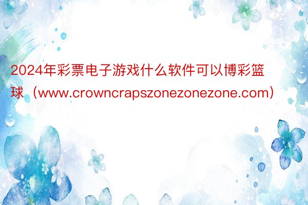 2024年彩票电子游戏什么软件可以博彩篮球（www.crowncrapszonezonezone.com）