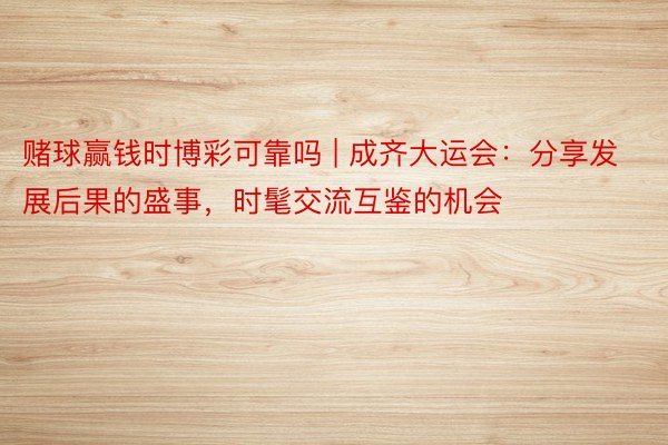 赌球赢钱时博彩可靠吗 | 成齐大运会：分享发展后果的盛事，时髦交流互鉴的机会