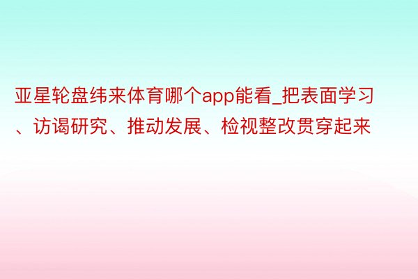 亚星轮盘纬来体育哪个app能看_把表面学习、访谒研究、推动发展、检视整改贯穿起来