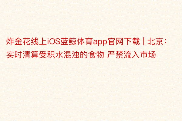 炸金花线上iOS蓝鲸体育app官网下载 | 北京：实时清算受积水混浊的食物 严禁流入市场