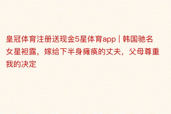 皇冠体育注册送现金5星体育app | 韩国驰名女星袒露，嫁给下半身瘫痪的丈夫，父母尊重我的决定