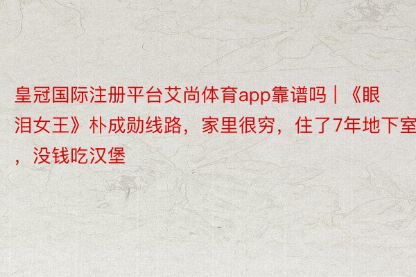 皇冠国际注册平台艾尚体育app靠谱吗 | 《眼泪女王》朴成勋线路，家里很穷，住了7年地下室，没钱吃汉堡