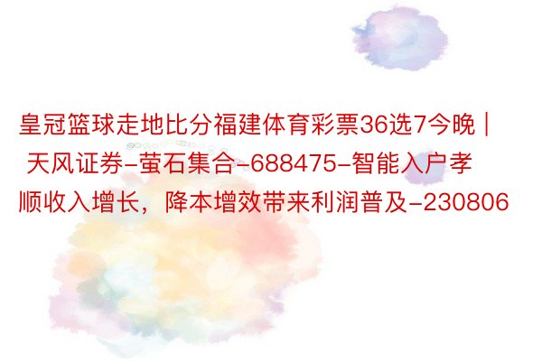 皇冠篮球走地比分福建体育彩票36选7今晚 | 天风证券-萤石集合-688475-智能入户孝顺收入增长，降本增效带来利润普及-230806