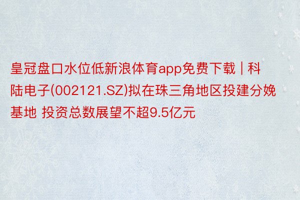 皇冠盘口水位低新浪体育app免费下载 | 科陆电子(002121.SZ)拟在珠三角地区投建分娩基地 投资总数展望不超9.5亿元