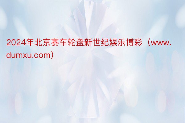 2024年北京赛车轮盘新世纪娱乐博彩（www.dumxu.com）
