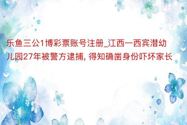 乐鱼三公1博彩票账号注册_江西一西宾潜幼儿园27年被警方逮捕， 得知确凿身份吓坏家长