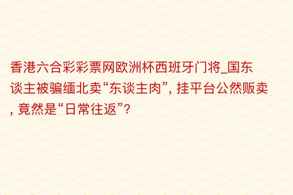 香港六合彩彩票网欧洲杯西班牙门将_国东谈主被骗缅北卖“东谈主肉”， 挂平台公然贩卖， 竟然是“日常往返”?