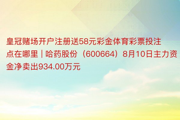皇冠赌场开户注册送58元彩金体育彩票投注点在哪里 | 哈药股份（600664）8月10日主力资金净卖出934.00万元