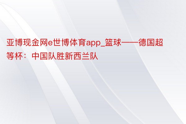 亚博现金网e世博体育app_篮球——德国超等杯：中国队胜新西兰队