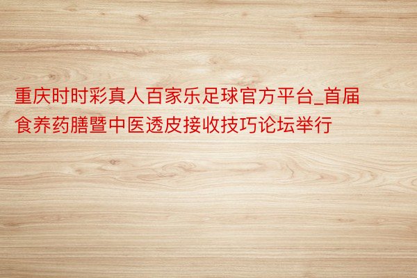 重庆时时彩真人百家乐足球官方平台_首届食养药膳暨中医透皮接收技巧论坛举行