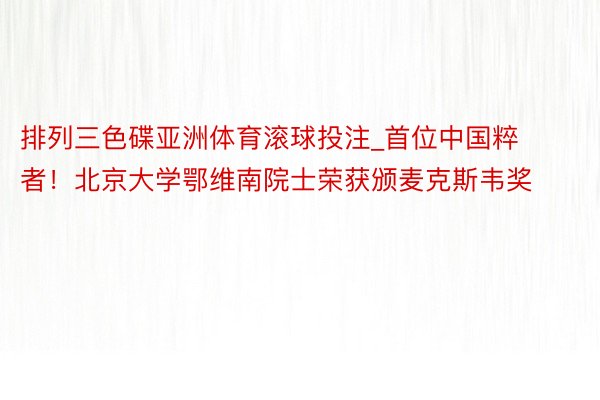 排列三色碟亚洲体育滚球投注_首位中国粹者！北京大学鄂维南院士荣获颁麦克斯韦奖