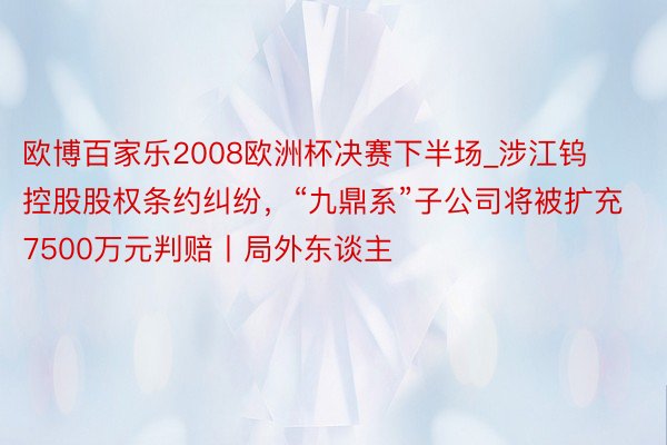 欧博百家乐2008欧洲杯决赛下半场_涉江钨控股股权条约纠纷，“九鼎系”子公司将被扩充7500万元判赔丨局外东谈主
