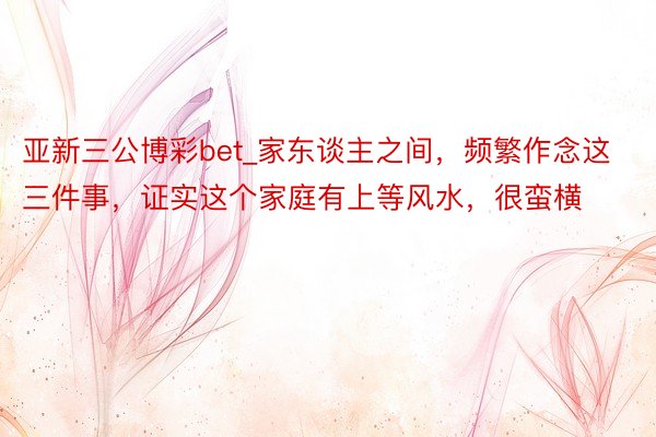 亚新三公博彩bet_家东谈主之间，频繁作念这三件事，证实这个家庭有上等风水，很蛮横