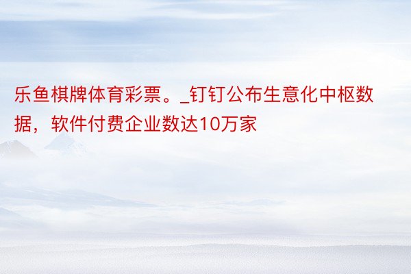 乐鱼棋牌体育彩票。_钉钉公布生意化中枢数据，软件付费企业数达10万家