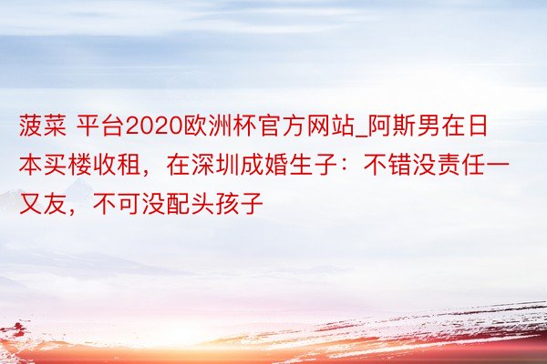 菠菜 平台2020欧洲杯官方网站_阿斯男在日本买楼收租，在深圳成婚生子：不错没责任一又友，不可没配头孩子