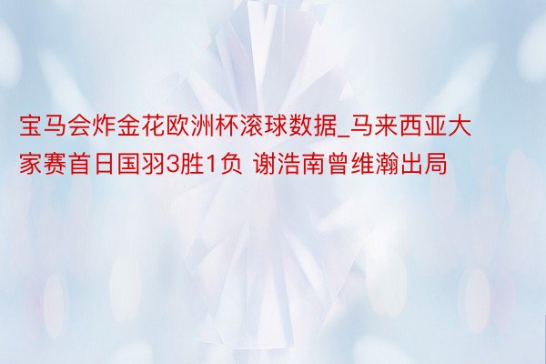 宝马会炸金花欧洲杯滚球数据_马来西亚大家赛首日国羽3胜1负 谢浩南曾维瀚出局