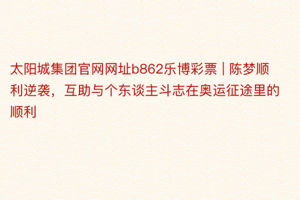 太阳城集团官网网址b862乐博彩票 | 陈梦顺利逆袭，互助与个东谈主斗志在奥运征途里的顺利