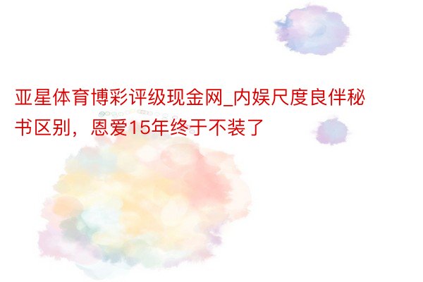 亚星体育博彩评级现金网_内娱尺度良伴秘书区别，恩爱15年终于不装了