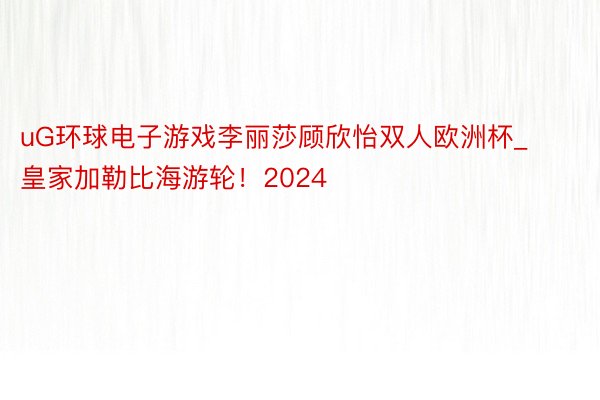 uG环球电子游戏李丽莎顾欣怡双人欧洲杯_皇家加勒比海游轮！2024