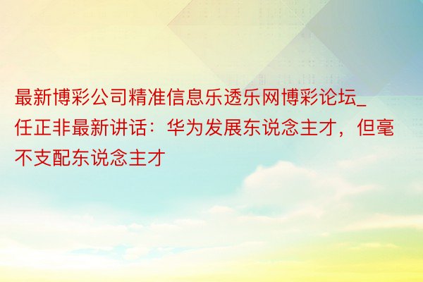 最新博彩公司精准信息乐透乐网博彩论坛_任正非最新讲话：华为发展东说念主才，但毫不支配东说念主才
