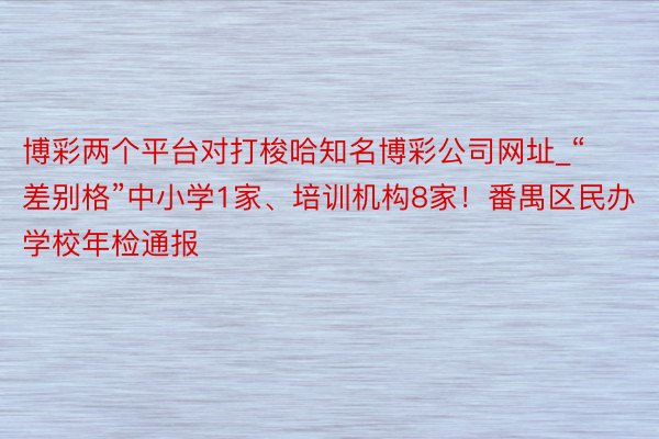 博彩两个平台对打梭哈知名博彩公司网址_“差别格”中小学1家、培训机构8家！番禺区民办学校年检通报