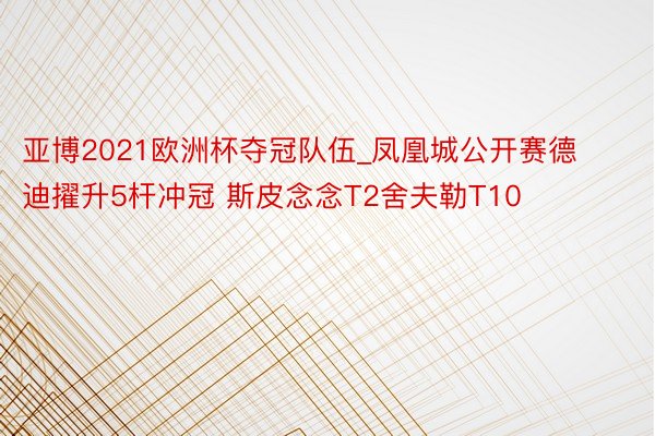 亚博2021欧洲杯夺冠队伍_凤凰城公开赛德迪擢升5杆冲冠 斯皮念念T2舍夫勒T10
