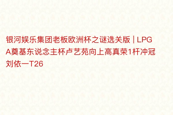 银河娱乐集团老板欧洲杯之谜选关版 | LPGA奠基东说念主杯卢艺苑向上高真荣1杆冲冠 刘依一T26