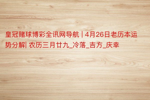 皇冠赌球博彩全讯网导航 | 4月26日老历本运势分解| 农历三月廿九_冷落_吉方_庆幸
