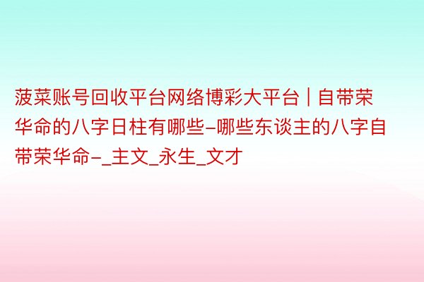菠菜账号回收平台网络博彩大平台 | 自带荣华命的八字日柱有哪些-哪些东谈主的八字自带荣华命-_主文_永生_文才